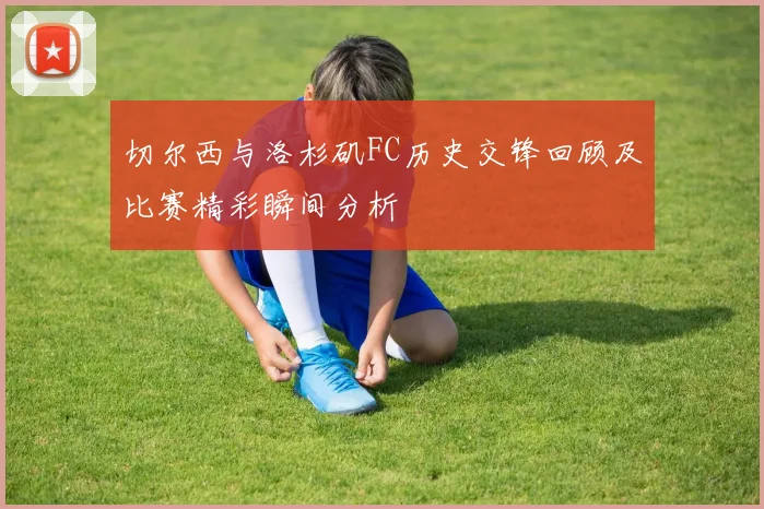 切尔西与洛杉矶FC历史交锋回顾及比赛精彩瞬间分析