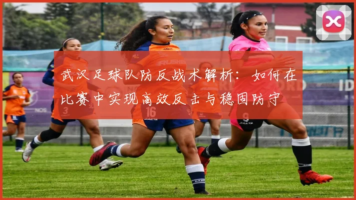 武汉足球队防反战术解析：如何在比赛中实现高效反击与稳固防守