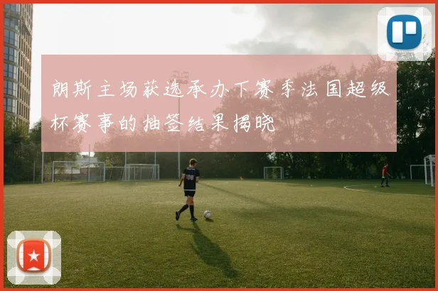 朗斯主场获选承办下赛季法国超级杯赛事的抽签结果揭晓