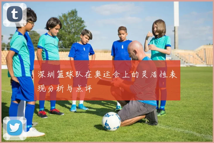 深圳篮球队在奥运会上的灵活性表现分析与点评